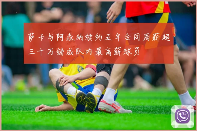 萨卡与阿森纳续约五年合同周薪超三十万镑成队内最高薪球员