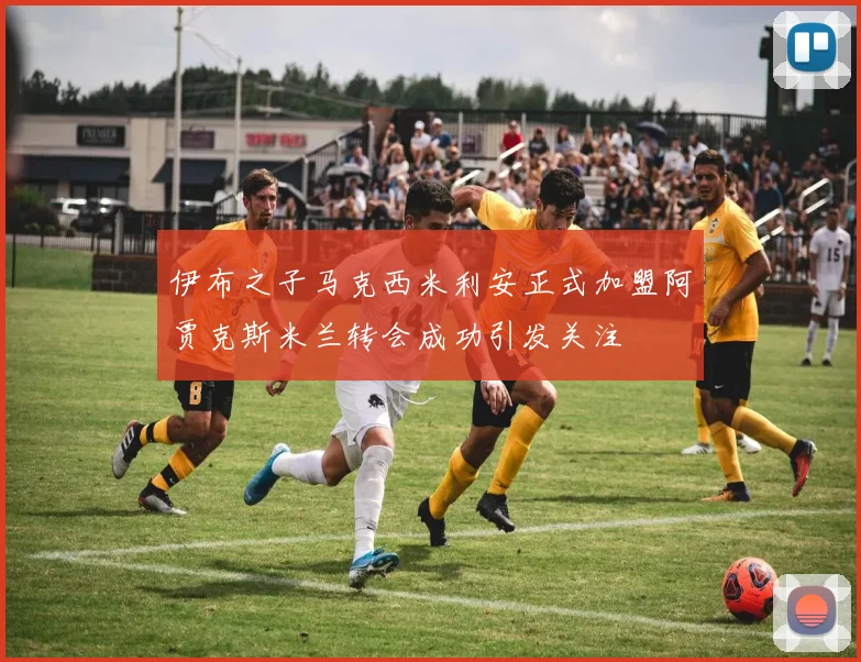伊布之子马克西米利安正式加盟阿贾克斯米兰转会成功引发关注