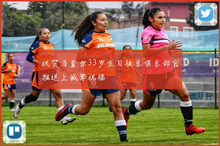 祝贺马奎尔33岁生日快乐俱乐部官推送上诚挚祝福