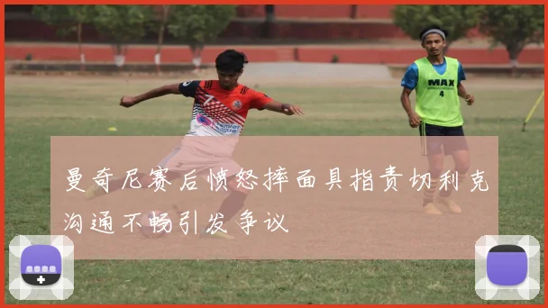 曼奇尼赛后愤怒摔面具指责切利克沟通不畅引发争议
