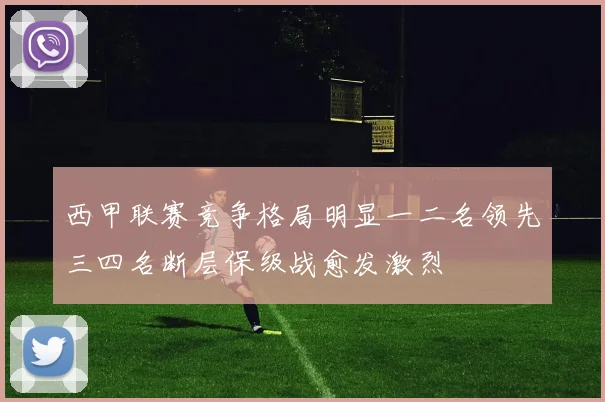 西甲联赛竞争格局明显一二名领先三四名断层保级战愈发激烈