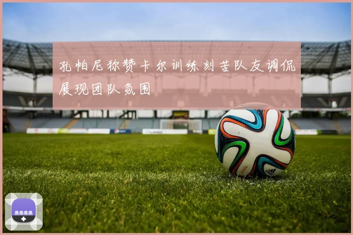 孔帕尼称赞卡尔训练刻苦队友调侃展现团队氛围