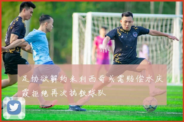 足协欲解约米利西奇或需赔偿水庆霞拒绝再次执教球队