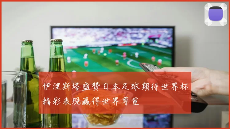 伊涅斯塔盛赞日本足球期待世界杯精彩表现赢得世界尊重