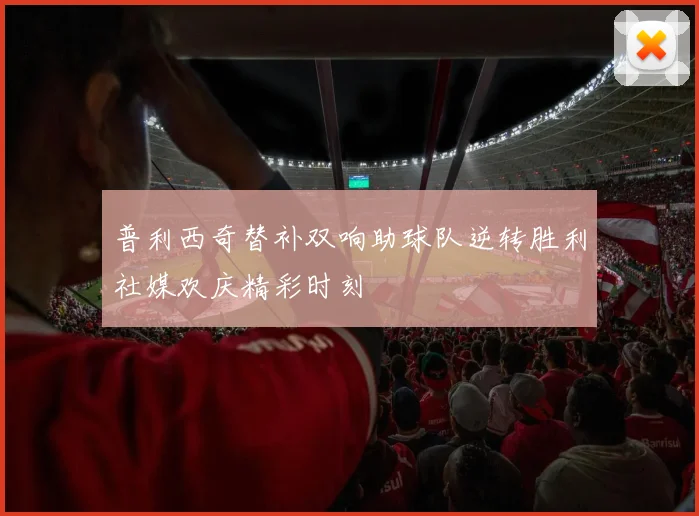 普利西奇替补双响助球队逆转胜利社媒欢庆精彩时刻