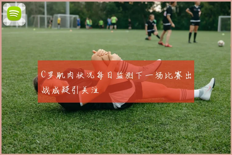 C罗肌肉状况每日监测下一场比赛出战成疑引关注