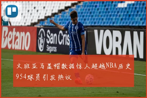 文班亚马盖帽数据惊人超越NBA历史954球员引发热议