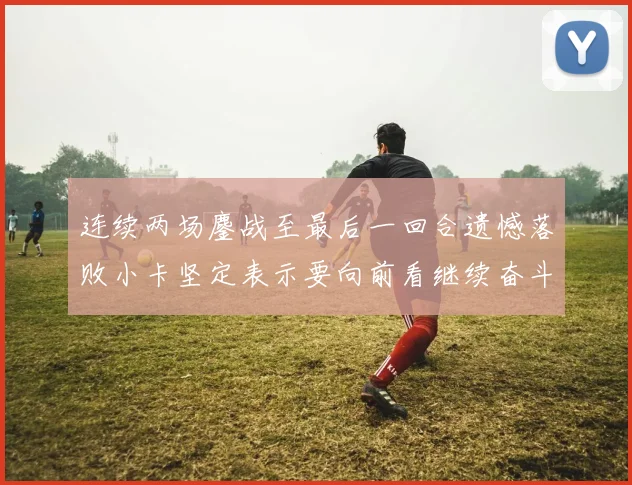 连续两场鏖战至最后一回合遗憾落败小卡坚定表示要向前看继续奋斗
