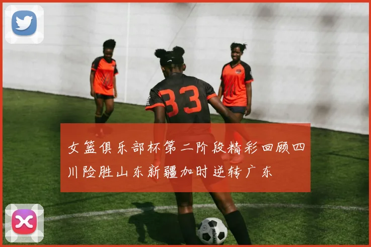 女篮俱乐部杯第二阶段精彩回顾四川险胜山东新疆加时逆转广东
