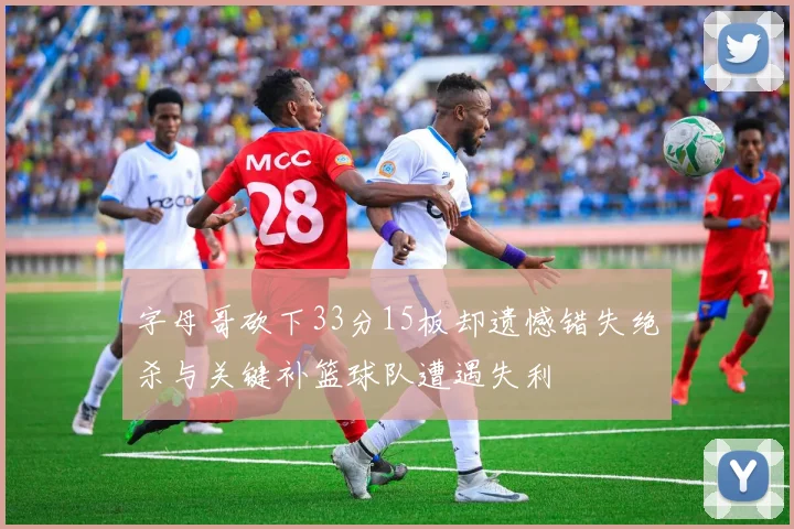 字母哥砍下33分15板却遗憾错失绝杀与关键补篮球队遭遇失利