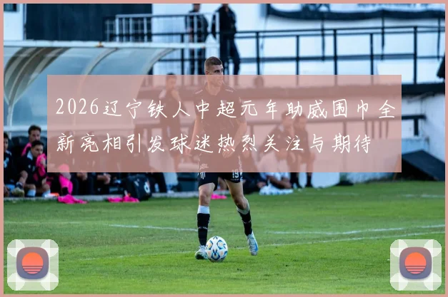 2026辽宁铁人中超元年助威围巾全新亮相引发球迷热烈关注与期待