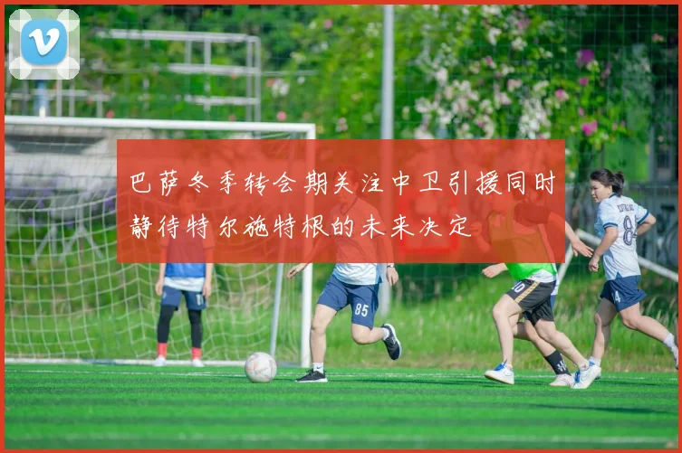 巴萨冬季转会期关注中卫引援同时静待特尔施特根的未来决定