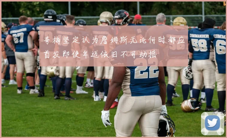 夸梅坚定认为詹姆斯无论何时都应首发即使年迈依旧不可动摇