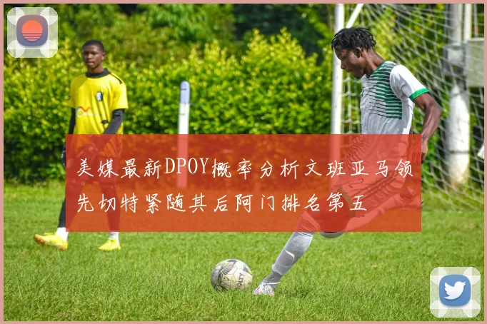 美媒最新DPOY概率分析文班亚马领先切特紧随其后阿门排名第五